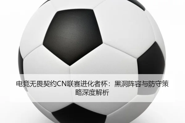 电竞无畏契约CN联赛进化者杯：黑洞阵容与防守策略深度解析