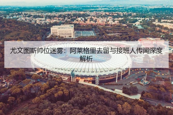 尤文图斯帅位迷雾：阿莱格里去留与接班人传闻深度解析