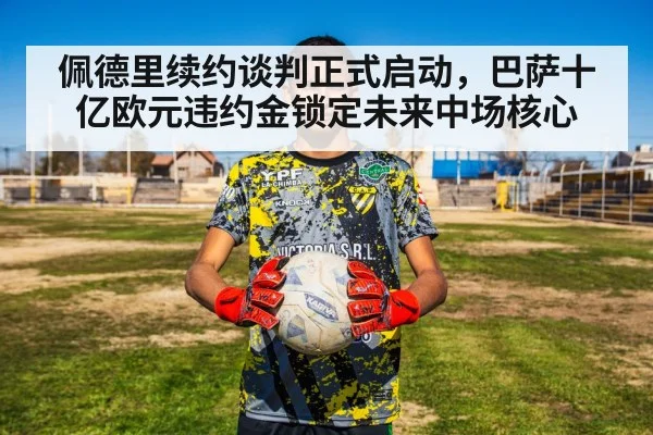 佩德里续约谈判正式启动,巴萨十亿欧元违约金锁定未来中场核心